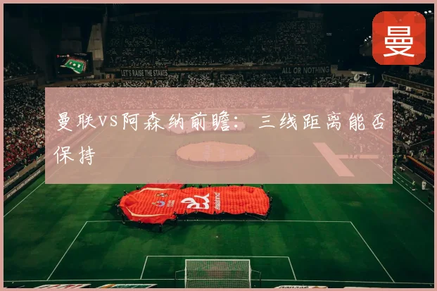 曼联vs阿森纳前瞻:三线距离能否保持